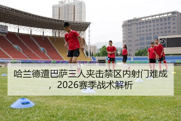 哈兰德遭巴萨三人夹击禁区内射门难成,2026赛季战术解析